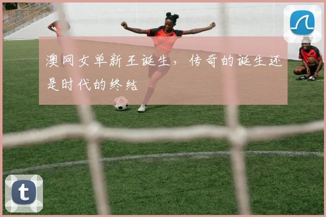 澳网女单新王诞生，传奇的诞生还是时代的终结