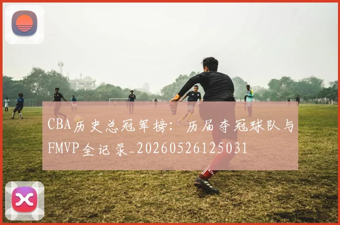 CBA历史总冠军榜：历届夺冠球队与FMVP全记录_20260526125031