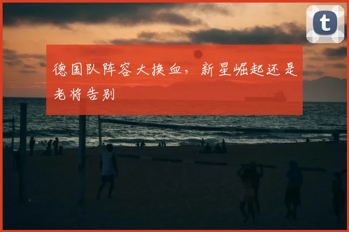 德国队阵容大换血，新星崛起还是老将告别