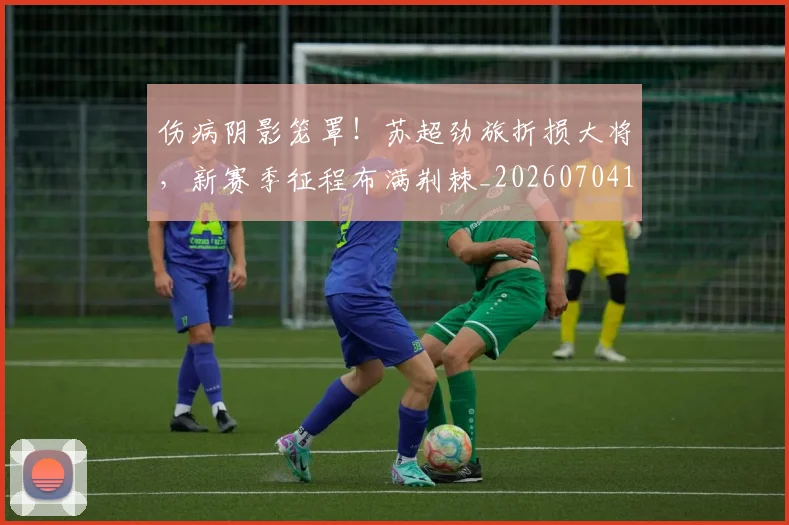伤病阴影笼罩！苏超劲旅折损大将，新赛季征程布满荆棘_20260704170114