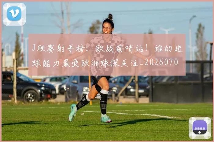 J联赛射手榜:欧战前哨站!谁的进球能力最受欧洲球探关注_20260702043838