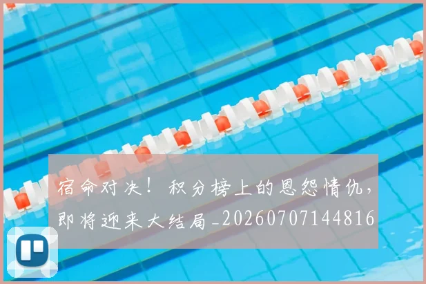 宿命对决！积分榜上的恩怨情仇，即将迎来大结局_20260707144816