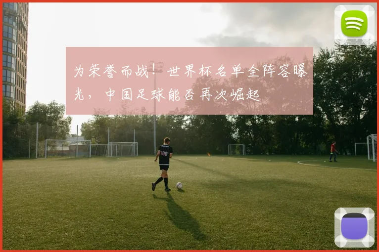 为荣誉而战！世界杯名单全阵容曝光，中国足球能否再次崛起
