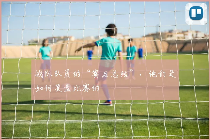 战队队员的“赛后总结”，他们是如何复盘比赛的