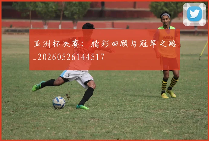 亚洲杯决赛:精彩回顾与冠军之路_20260526144517