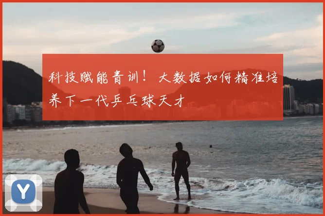 科技赋能青训！大数据如何精准培养下一代乒乓球天才