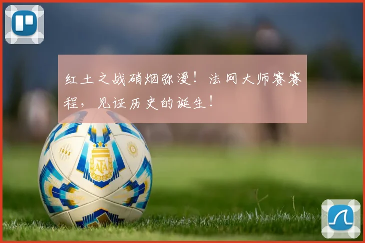 红土之战硝烟弥漫！法网大师赛赛程，见证历史的诞生！