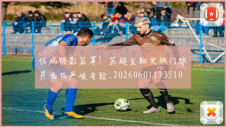 伤病阴影笼罩！苏超金靴奖热门球员面临严峻考验_20260601173510