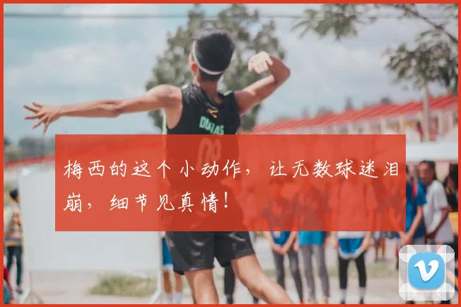 梅西的这个小动作，让无数球迷泪崩，细节见真情！
